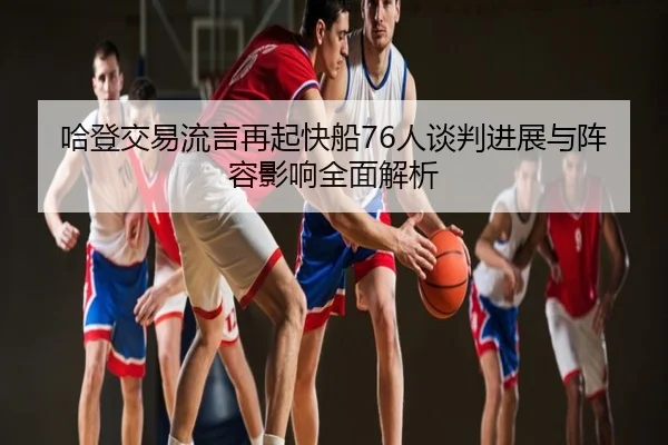 哈登交易流言再起快船76人谈判进展与阵容影响全面解析